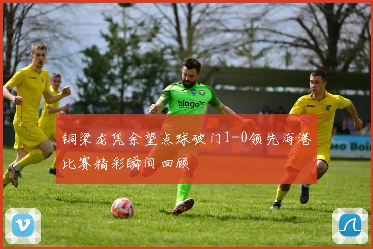 铜梁龙凭余望点球破门1-0领先海港比赛精彩瞬间回顾